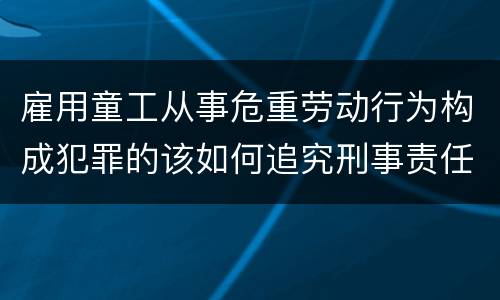 雇用童工从事危重劳动行为构成犯罪的该如何追究刑事责任