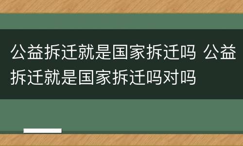 公益拆迁就是国家拆迁吗 公益拆迁就是国家拆迁吗对吗