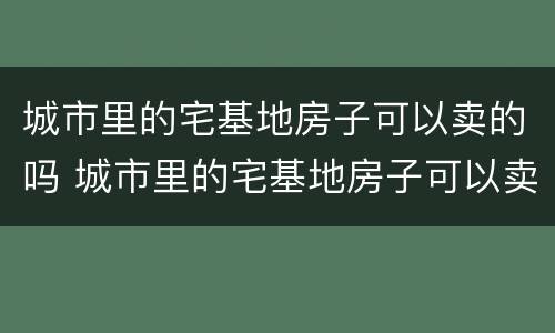 城市里的宅基地房子可以卖的吗 城市里的宅基地房子可以卖的吗