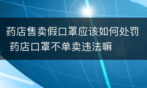 药店售卖假口罩应该如何处罚 药店口罩不单卖违法嘛