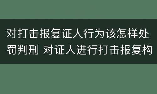 对打击报复证人行为该怎样处罚判刑 对证人进行打击报复构成什么罪
