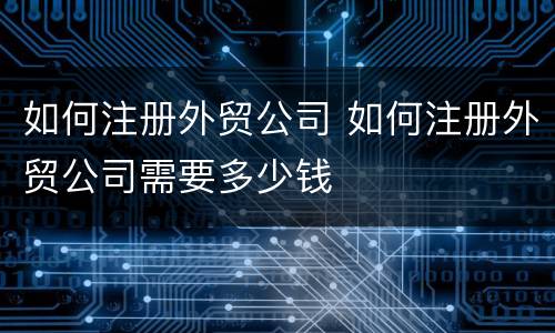 如何注册外贸公司 如何注册外贸公司需要多少钱