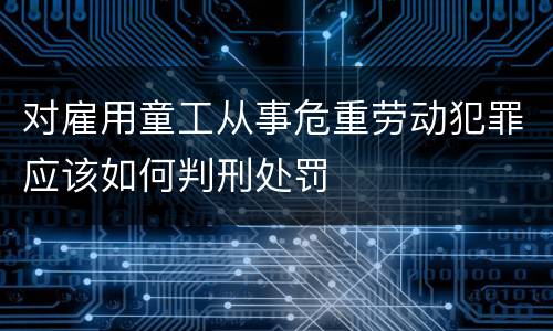 对雇用童工从事危重劳动犯罪应该如何判刑处罚