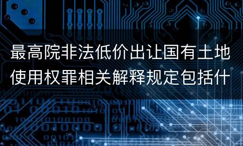 最高院非法低价出让国有土地使用权罪相关解释规定包括什么重要内容