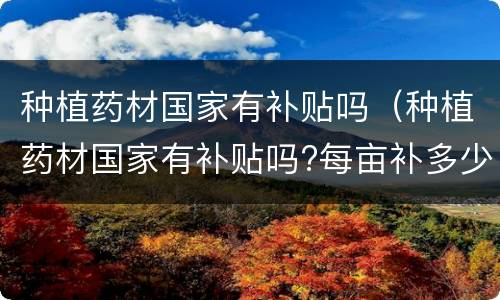 种植药材国家有补贴吗（种植药材国家有补贴吗?每亩补多少钱?江苏）