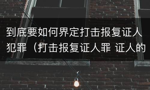 到底要如何界定打击报复证人犯罪（打击报复证人罪 证人的范围）