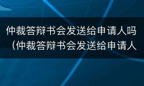 仲裁答辩书会发送给申请人吗（仲裁答辩书会发送给申请人吗知乎）