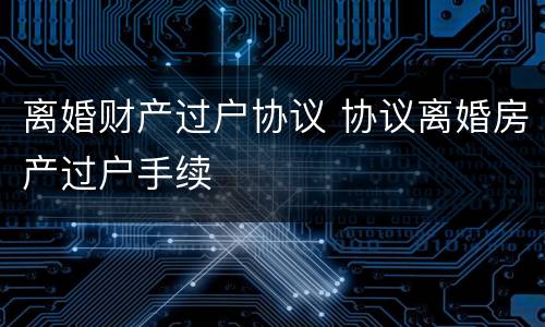 离婚财产过户协议 协议离婚房产过户手续