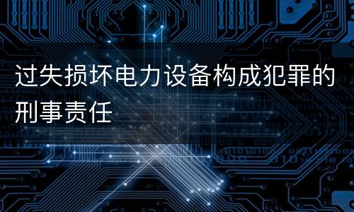 过失损坏电力设备构成犯罪的刑事责任