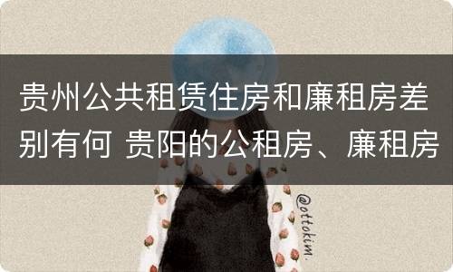 贵州公共租赁住房和廉租房差别有何 贵阳的公租房、廉租房在什么地方?