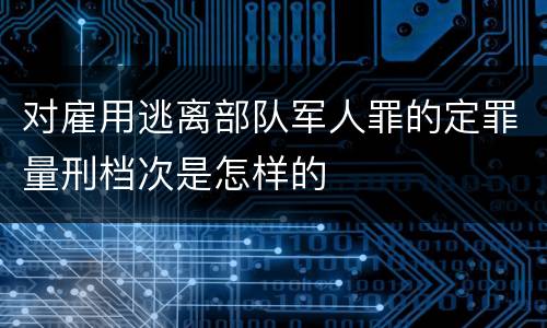 对雇用逃离部队军人罪的定罪量刑档次是怎样的