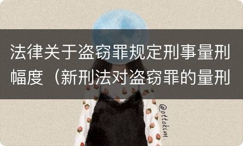 法律关于盗窃罪规定刑事量刑幅度（新刑法对盗窃罪的量刑标准）