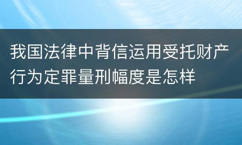 我国法律中背信运用受托财产行为定罪量刑幅度是怎样