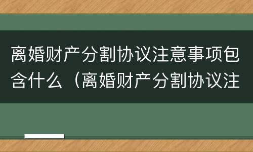 离婚财产分割协议注意事项包含什么（离婚财产分割协议注意事项包含什么费用）