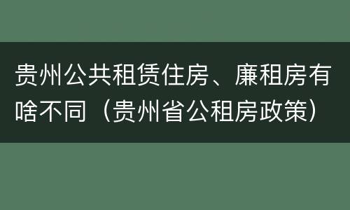 贵州公共租赁住房、廉租房有啥不同（贵州省公租房政策）