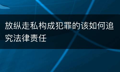 放纵走私构成犯罪的该如何追究法律责任