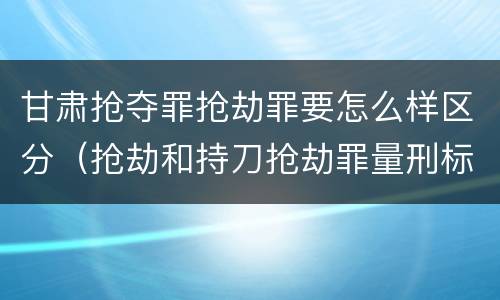 甘肃抢夺罪抢劫罪要怎么样区分(抢劫和持刀抢劫罪量刑标准)