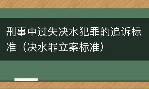 刑事中过失决水犯罪的追诉标准（决水罪立案标准）