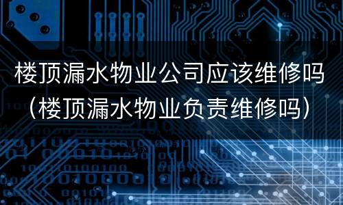 楼顶漏水物业公司应该维修吗（楼顶漏水物业负责维修吗）