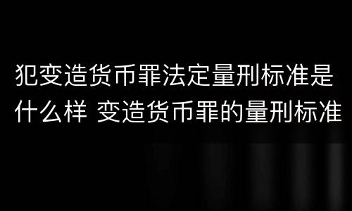 犯变造货币罪法定量刑标准是什么样 变造货币罪的量刑标准