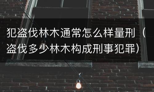 犯盗伐林木通常怎么样量刑（盗伐多少林木构成刑事犯罪）