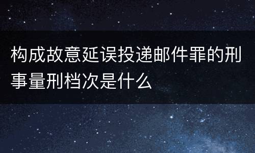 构成故意延误投递邮件罪的刑事量刑档次是什么