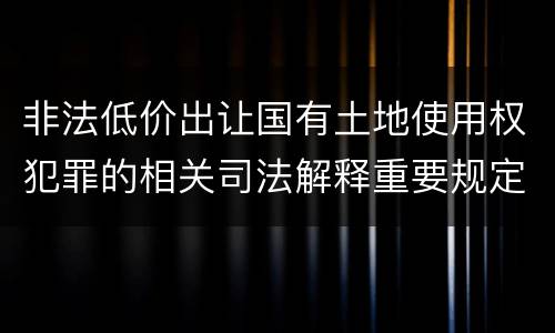 非法低价出让国有土地使用权犯罪的相关司法解释重要规定包括什么