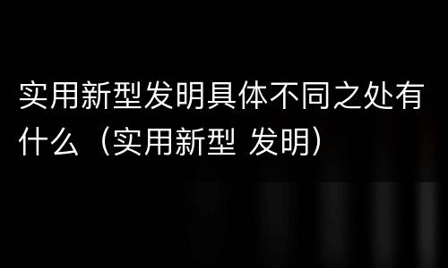 实用新型发明具体不同之处有什么（实用新型 发明）