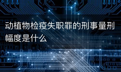 动植物检疫失职罪的刑事量刑幅度是什么