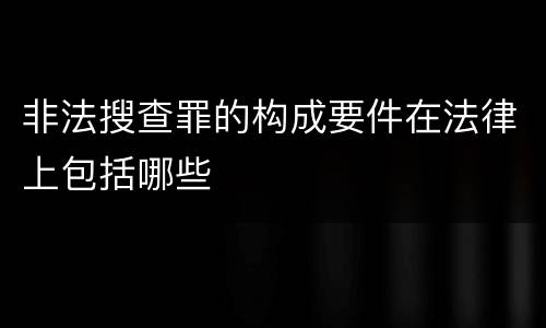 非法搜查罪的构成要件在法律上包括哪些