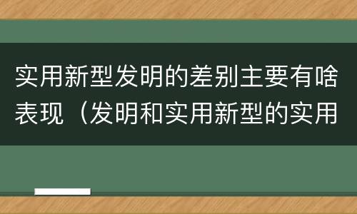 实用新型发明的差别主要有啥表现（发明和实用新型的实用性）