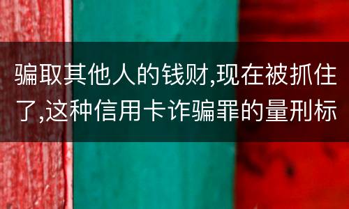 骗取其他人的钱财,现在被抓住了,这种信用卡诈骗罪的量刑标准是怎么样的