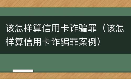 该怎样算信用卡诈骗罪（该怎样算信用卡诈骗罪案例）