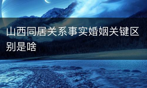 山西同居关系事实婚姻关键区别是啥