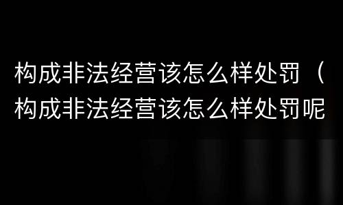 构成非法经营该怎么样处罚（构成非法经营该怎么样处罚呢）