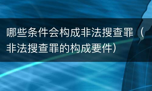 哪些条件会构成非法搜查罪（非法搜查罪的构成要件）