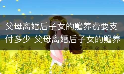 父母离婚后子女的赡养费要支付多少 父母离婚后子女的赡养费要支付多少钱