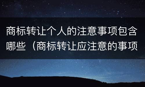 商标转让个人的注意事项包含哪些（商标转让应注意的事项）