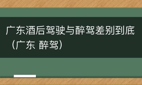 广东酒后驾驶与醉驾差别到底（广东 醉驾）