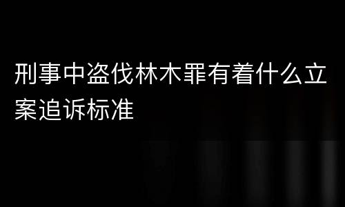 刑事中盗伐林木罪有着什么立案追诉标准