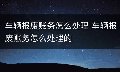 车辆报废账务怎么处理 车辆报废账务怎么处理的