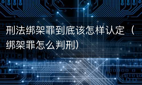 刑法绑架罪到底该怎样认定（绑架罪怎么判刑）