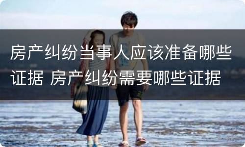房产纠纷当事人应该准备哪些证据 房产纠纷需要哪些证据