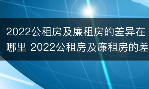2022公租房及廉租房的差异在哪里 2022公租房及廉租房的差异在哪里查看