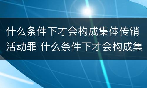 什么条件下才会构成集体传销活动罪 什么条件下才会构成集体传销活动罪呢