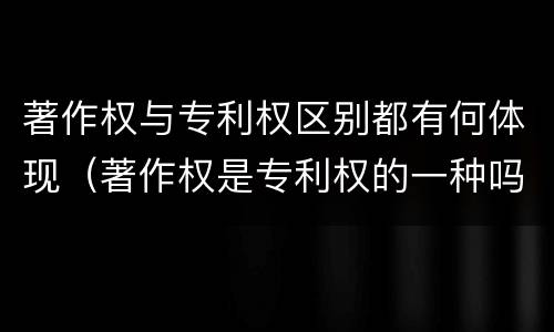 著作权与专利权区别都有何体现（著作权是专利权的一种吗）