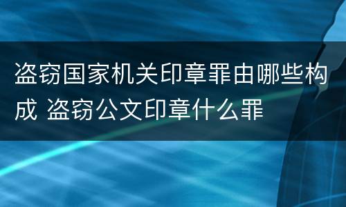 盗窃国家机关印章罪由哪些构成 盗窃公文印章什么罪