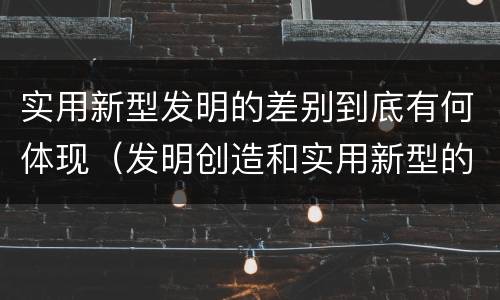 实用新型发明的差别到底有何体现（发明创造和实用新型的区别）