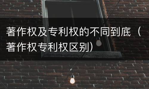 著作权及专利权的不同到底（著作权专利权区别）