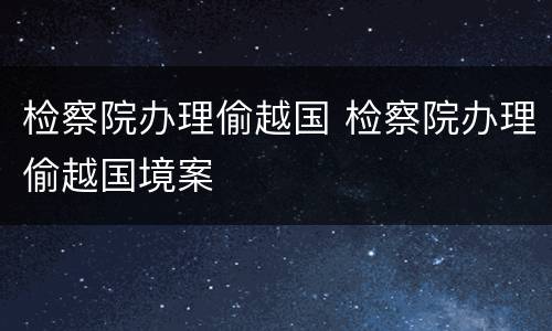 检察院办理偷越国 检察院办理偷越国境案